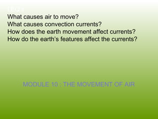 LEQ’s
What causes air to move?
What causes convection currents?
How does the earth movement affect currents?
How do the earth’s features affect the currents?
MODULE 10 : THE MOVEMENT OF AIR
 