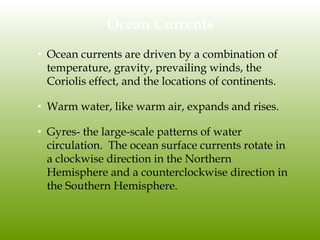 Ocean Currents
• Ocean currents are driven by a combination of
temperature, gravity, prevailing winds, the
Coriolis effect, and the locations of continents.
• Warm water, like warm air, expands and rises.
• Gyres- the large-scale patterns of water
circulation. The ocean surface currents rotate in
a clockwise direction in the Northern
Hemisphere and a counterclockwise direction in
the Southern Hemisphere.
 