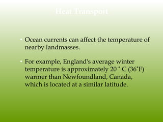 Heat Transport
• Ocean currents can affect the temperature of
nearby landmasses.
• For example, England's average winter
temperature is approximately 20 ˚ C (36˚F)
warmer than Newfoundland, Canada,
which is located at a similar latitude.
 