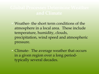 Global Processes Determine Weather
and Climate
• Weather- the short term conditions of the
atmosphere in a local area. These include
temperature, humidity, clouds,
precipitation, wind speed and atmospheric
pressure.
• Climate- The average weather that occurs
in a given region over a long period-
typically several decades.
 