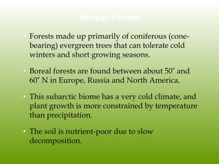 Boreal Forest
• Forests made up primarily of coniferous (cone-
bearing) evergreen trees that can tolerate cold
winters and short growing seasons.
• Boreal forests are found between about 50˚ and
60˚ N in Europe, Russia and North America.
• This subarctic biome has a very cold climate, and
plant growth is more constrained by temperature
than precipitation.
• The soil is nutrient-poor due to slow
decomposition.
 