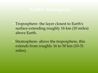 Earth's Atmosphere
• Troposphere- the layer closest to Earth's
surface extending roughly 16 km (10 miles)
above Earth.
• Stratosphere- above the troposphere, this
extends from roughly 16 to 50 km (10-31
miles).
 