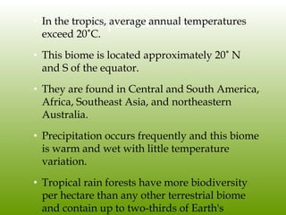Tropical Rainforest• In the tropics, average annual temperatures
exceed 20˚C.
• This biome is located approximately 20˚ N
and S of the equator.
• They are found in Central and South America,
Africa, Southeast Asia, and northeastern
Australia.
• Precipitation occurs frequently and this biome
is warm and wet with little temperature
variation.
• Tropical rain forests have more biodiversity
per hectare than any other terrestrial biome
and contain up to two-thirds of Earth's
 
