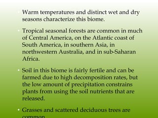 Tropical Seasonal Forest/Savanna• Warm temperatures and distinct wet and dry
seasons characterize this biome.
• Tropical seasonal forests are common in much
of Central America, on the Atlantic coast of
South America, in southern Asia, in
northwestern Australia, and in sub-Saharan
Africa.
• Soil in this biome is fairly fertile and can be
farmed due to high decomposition rates, but
the low amount of precipitation constrains
plants from using the soil nutrients that are
released.
• Grasses and scattered deciduous trees are
 