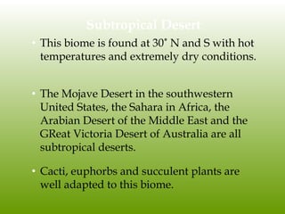 Subtropical Desert
• This biome is found at 30˚ N and S with hot
temperatures and extremely dry conditions.
• The Mojave Desert in the southwestern
United States, the Sahara in Africa, the
Arabian Desert of the Middle East and the
GReat Victoria Desert of Australia are all
subtropical deserts.
• Cacti, euphorbs and succulent plants are
well adapted to this biome.
 