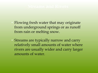 Streams and Rivers
• Flowing fresh water that may originate
from underground springs or as runoff
from rain or melting snow.
• Streams are typically narrow and carry
relatively small amounts of water where
rivers are usually wider and carry larger
amounts of water.
 