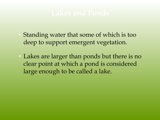 Lakes and Ponds
• Standing water that some of which is too
deep to support emergent vegetation.
• Lakes are larger than ponds but there is no
clear point at which a pond is considered
large enough to be called a lake.
 