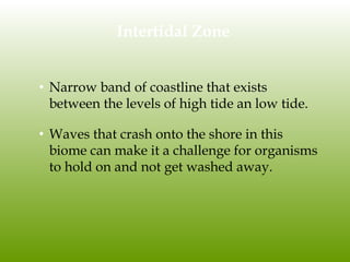 Intertidal Zone
• Narrow band of coastline that exists
between the levels of high tide an low tide.
• Waves that crash onto the shore in this
biome can make it a challenge for organisms
to hold on and not get washed away.
 