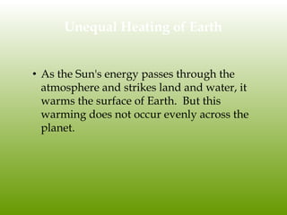 Unequal Heating of Earth
• As the Sun's energy passes through the
atmosphere and strikes land and water, it
warms the surface of Earth. But this
warming does not occur evenly across the
planet.
 