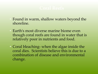 Coral Reefs
• Found in warm, shallow waters beyond the
shoreline.
• Earth's most diverse marine biome even
though coral reefs are found in water that is
relatively poor in nutrients and food.
• Coral bleaching- when the algae inside the
coral dies. Scientists believe this is due to a
combination of disease and environmental
change.
 