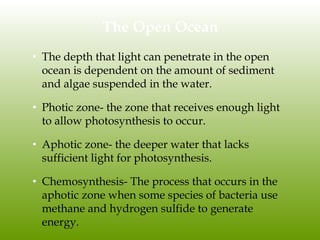 The Open Ocean
• The depth that light can penetrate in the open
ocean is dependent on the amount of sediment
and algae suspended in the water.
• Photic zone- the zone that receives enough light
to allow photosynthesis to occur.
• Aphotic zone- the deeper water that lacks
sufficient light for photosynthesis.
• Chemosynthesis- The process that occurs in the
aphotic zone when some species of bacteria use
methane and hydrogen sulfide to generate
energy.
 