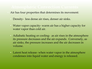 Atmospheric Convection Currents
• Air has four properties that determines its movement:
• Density- less dense air rises, denser air sinks.
• Water vapor capacity- warm air has a higher capacity for
water vapor than cold air.
• Adiabatic heating or cooling- as air rises in the atmosphere
its pressure decreases and the air expands. Conversely, as
air sinks, the pressure increases and the air decreases in
volume.
• Latent heat release- when water vapor in the atmosphere
condenses into liquid water and energy is released.
 