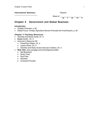 Chapter 4 Lesson Plans                                                            1


International Business                                 Teacher:
_______________________
                                               Week of: _______________________
                                                          M    T   W    Th    F

Chapter 4         Government and Global Business
Introduction
• Chapter Overview, p. 84
• Global Focus: Foreign Agriculture Service Promotes the Food Exports, p. 85

Chapter 4 Teaching Resources
• Activities and Study Guide, Ch. 4
• Exam View®, Ch. 4
• Instructor’s Resource CD
  • PowerPoint Slides, Ch. 4
  • Lesson Plans, Ch. 4
  • Activities and Study Guide Instructor’s Edition, Ch. 4
• Web Site www.cengage.com/school/genbus/intlbiz
  • Net Bookmark
  • Study Tools
  • Quiz Prep
  • Activities
  • Crossword Puzzles
 
