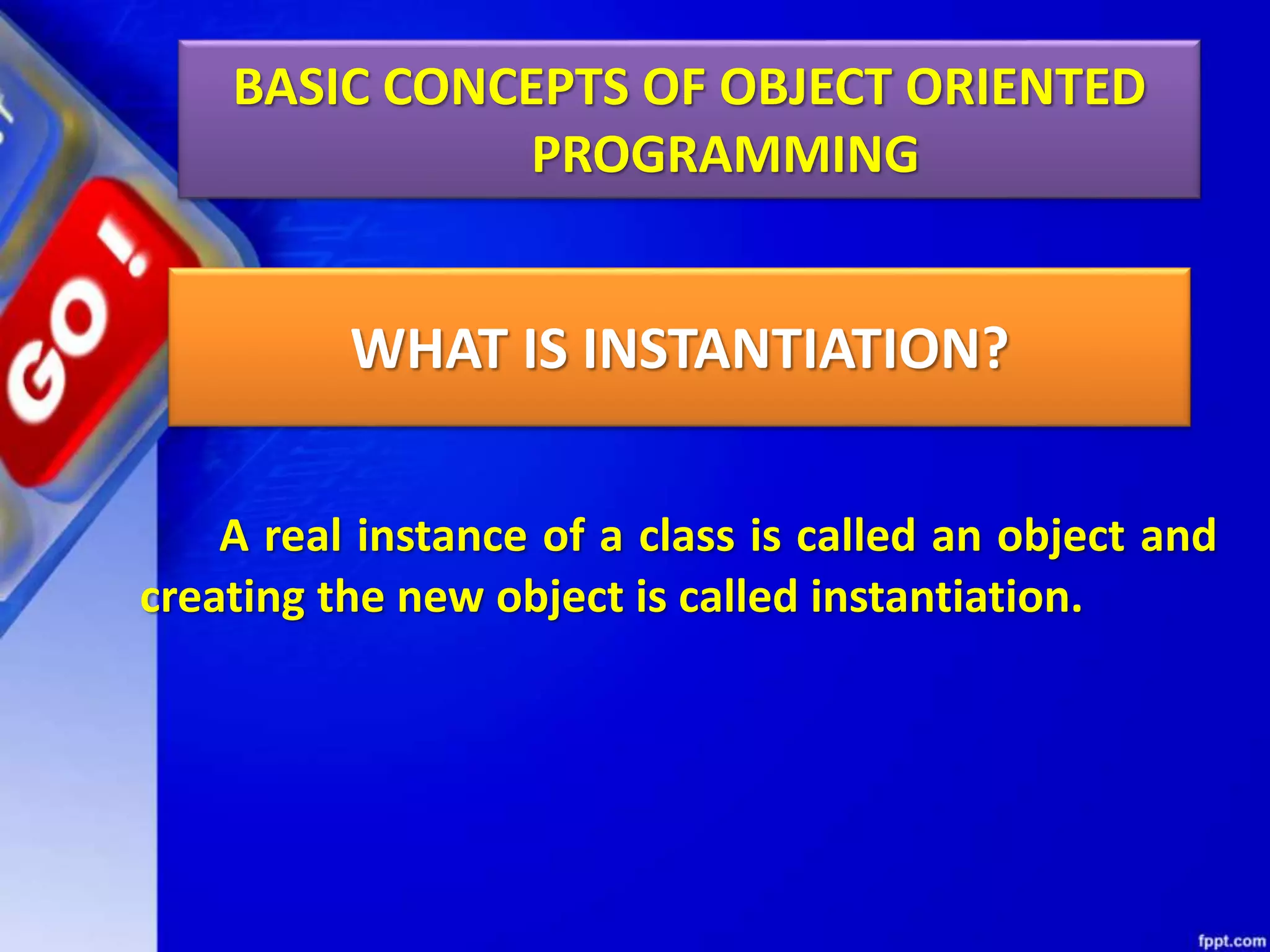 A real instance of a class is called an object and
creating the new object is called instantiation.
BASIC CONCEPTS OF OBJECT ORIENTED
PROGRAMMING
WHAT IS INSTANTIATION?
 