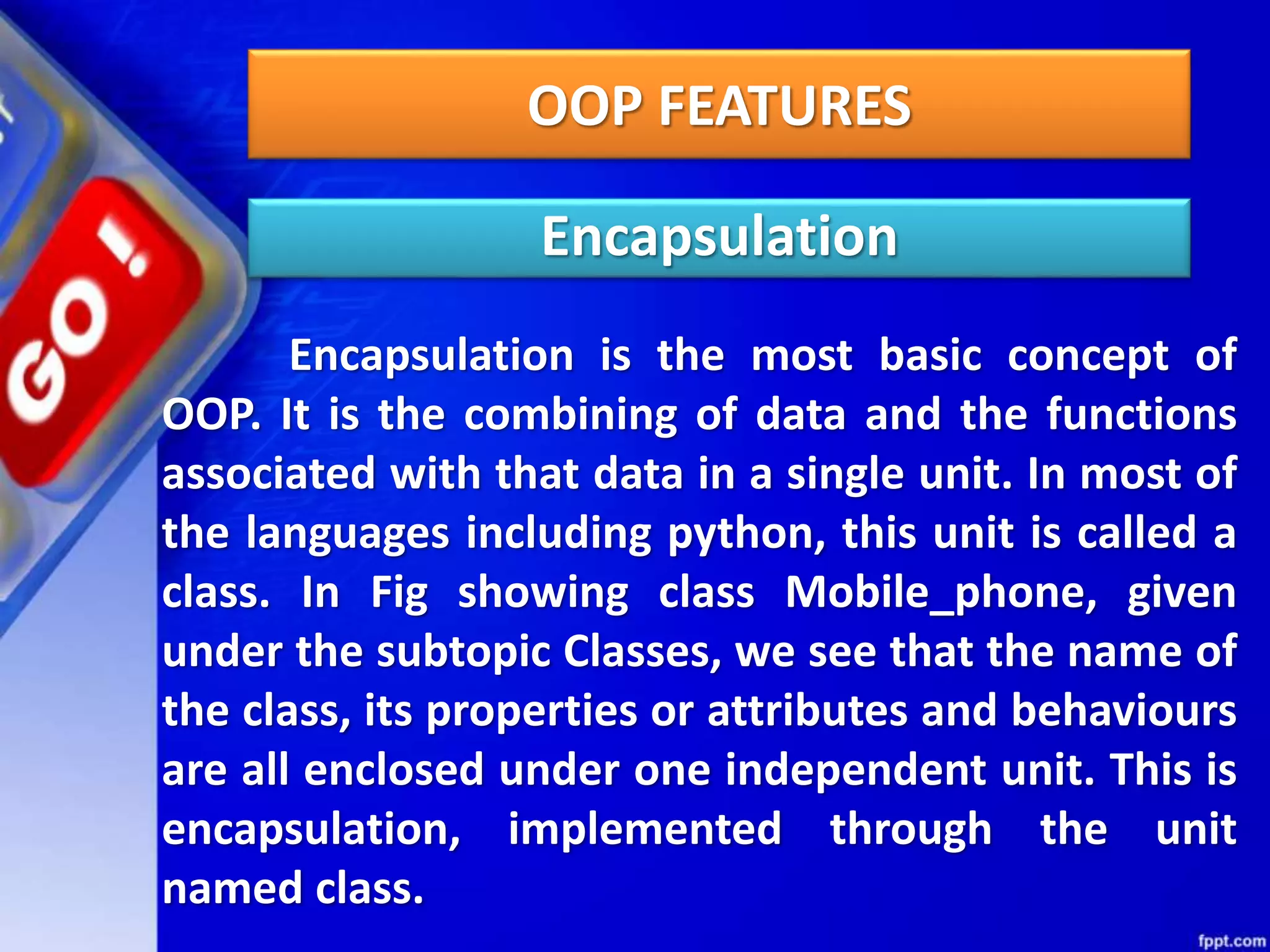 OOP FEATURES
Encapsulation
Encapsulation is the most basic concept of
OOP. It is the combining of data and the functions
associated with that data in a single unit. In most of
the languages including python, this unit is called a
class. In Fig showing class Mobile_phone, given
under the subtopic Classes, we see that the name of
the class, its properties or attributes and behaviours
are all enclosed under one independent unit. This is
encapsulation, implemented through the unit
named class.
 