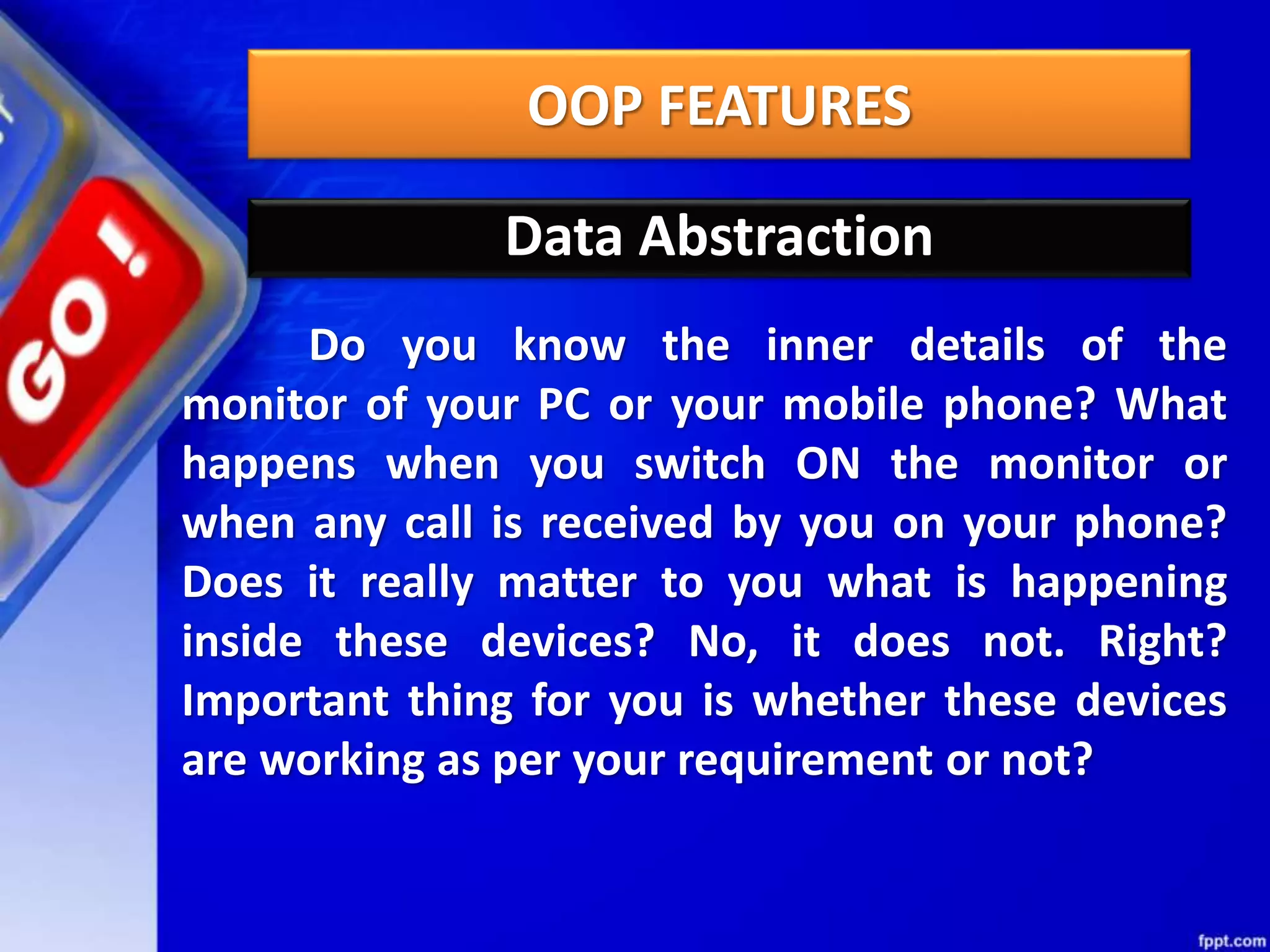 OOP FEATURES
Data Abstraction
Do you know the inner details of the
monitor of your PC or your mobile phone? What
happens when you switch ON the monitor or
when any call is received by you on your phone?
Does it really matter to you what is happening
inside these devices? No, it does not. Right?
Important thing for you is whether these devices
are working as per your requirement or not?
 