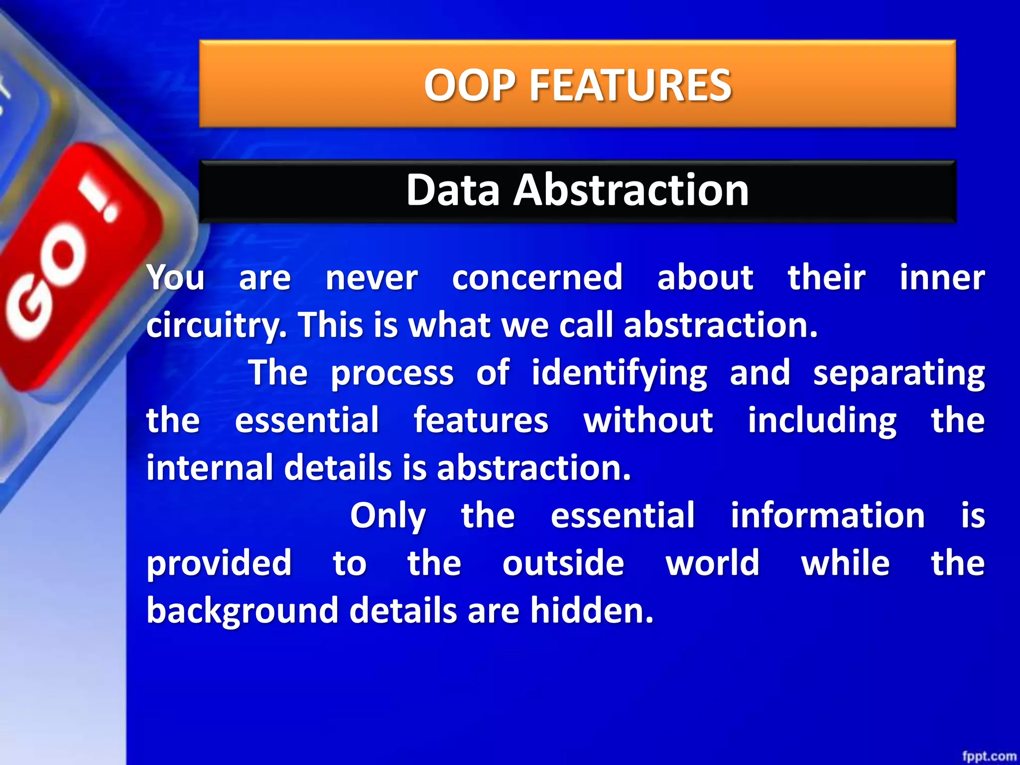 OOP FEATURES
Data Abstraction
You are never concerned about their inner
circuitry. This is what we call abstraction.
The process of identifying and separating
the essential features without including the
internal details is abstraction.
Only the essential information is
provided to the outside world while the
background details are hidden.
 