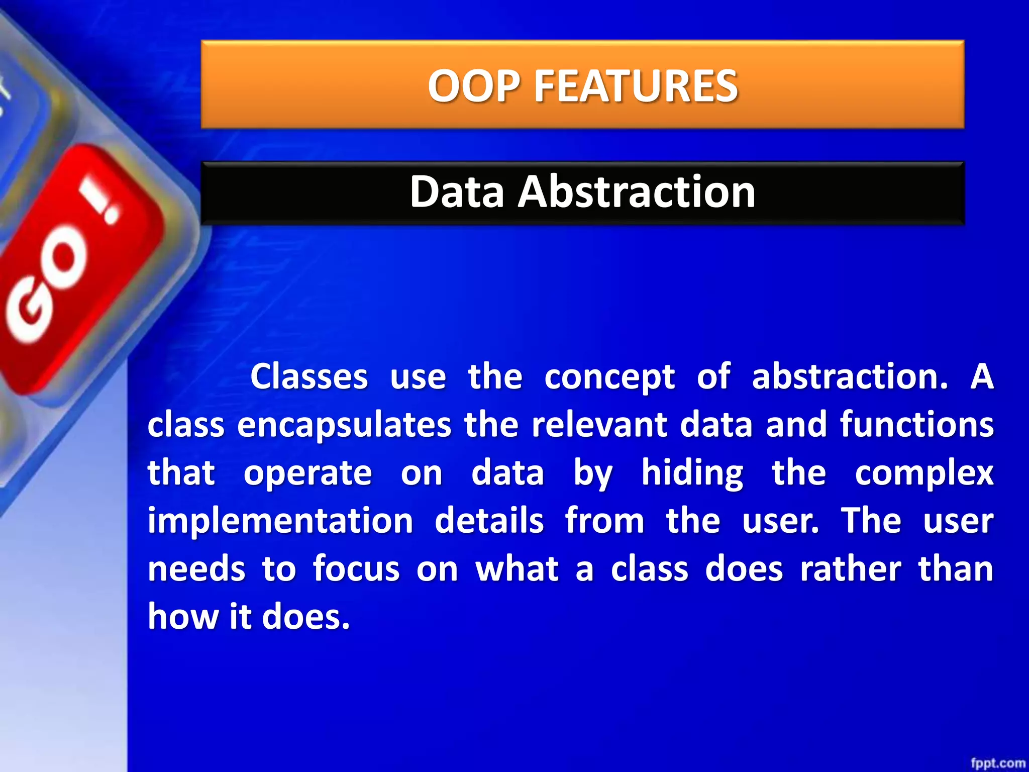 OOP FEATURES
Data Abstraction
Classes use the concept of abstraction. A
class encapsulates the relevant data and functions
that operate on data by hiding the complex
implementation details from the user. The user
needs to focus on what a class does rather than
how it does.
 