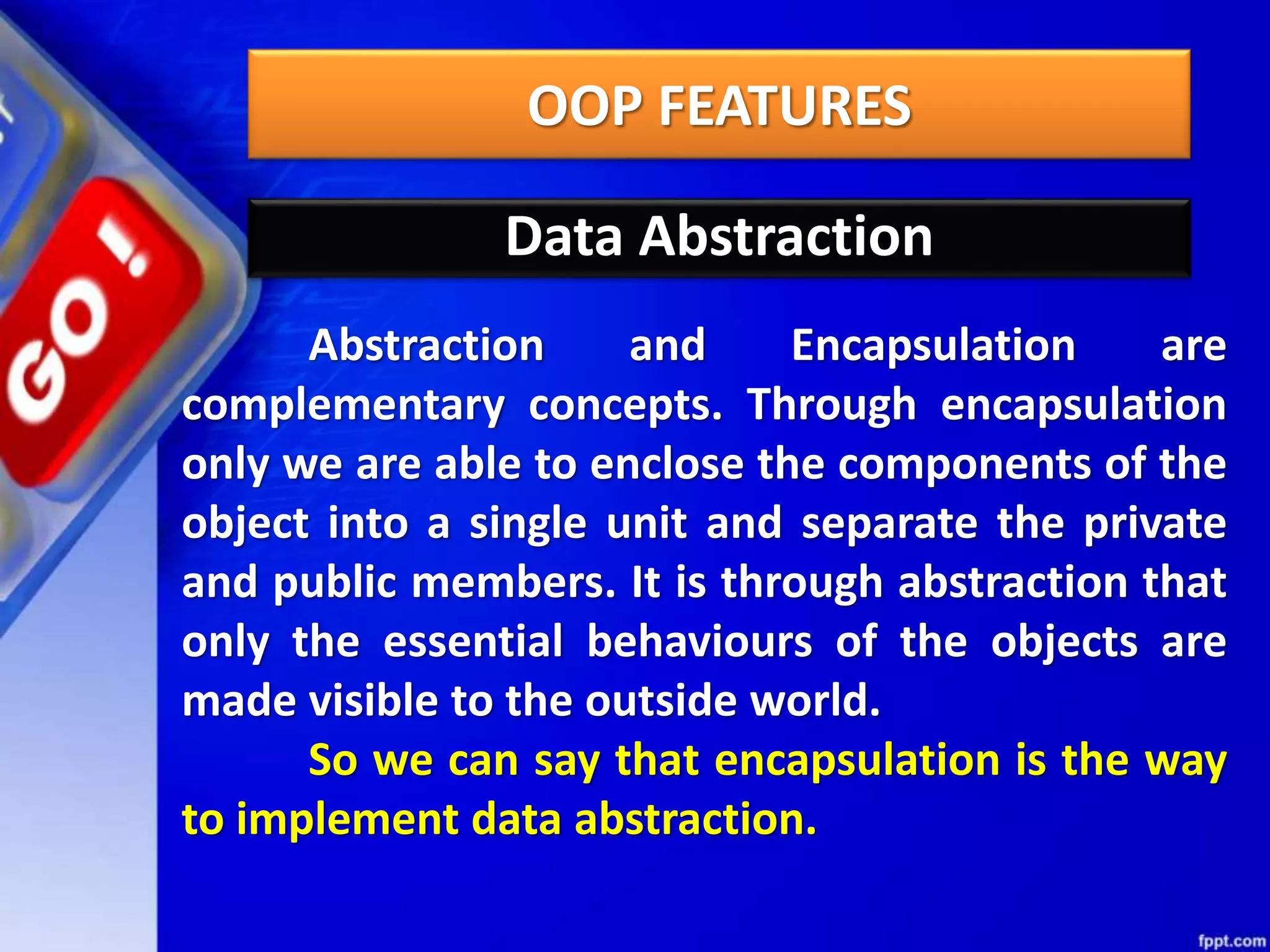 OOP FEATURES
Data Abstraction
Abstraction and Encapsulation are
complementary concepts. Through encapsulation
only we are able to enclose the components of the
object into a single unit and separate the private
and public members. It is through abstraction that
only the essential behaviours of the objects are
made visible to the outside world.
So we can say that encapsulation is the way
to implement data abstraction.
 