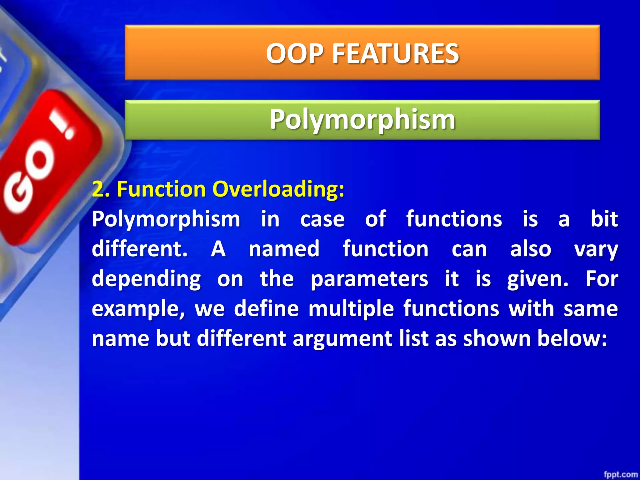 OOP FEATURES
Polymorphism
2. Function Overloading:
Polymorphism in case of functions is a bit
different. A named function can also vary
depending on the parameters it is given. For
example, we define multiple functions with same
name but different argument list as shown below:
 
