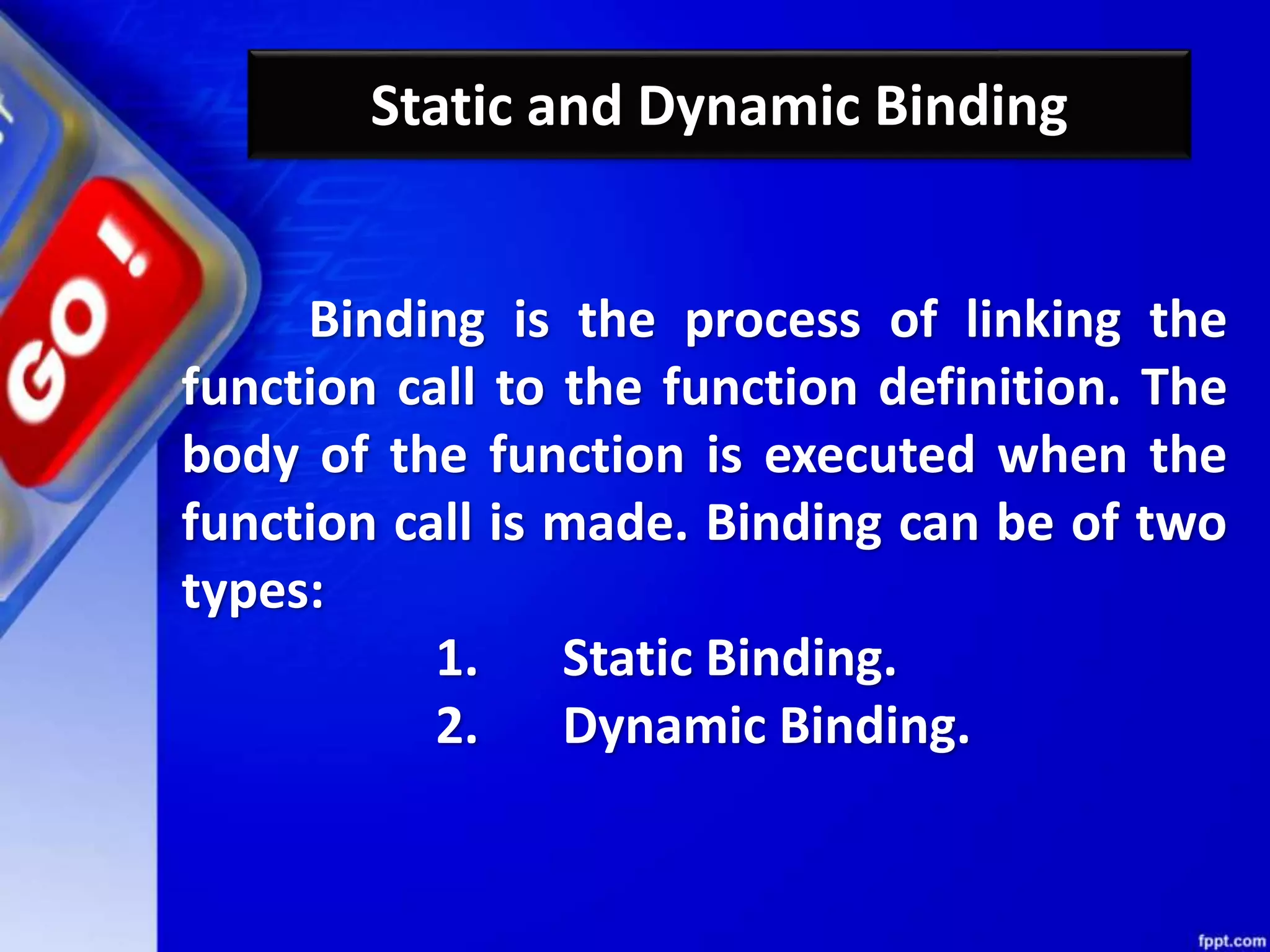 Static and Dynamic Binding
Binding is the process of linking the
function call to the function definition. The
body of the function is executed when the
function call is made. Binding can be of two
types:
1. Static Binding.
2. Dynamic Binding.
 