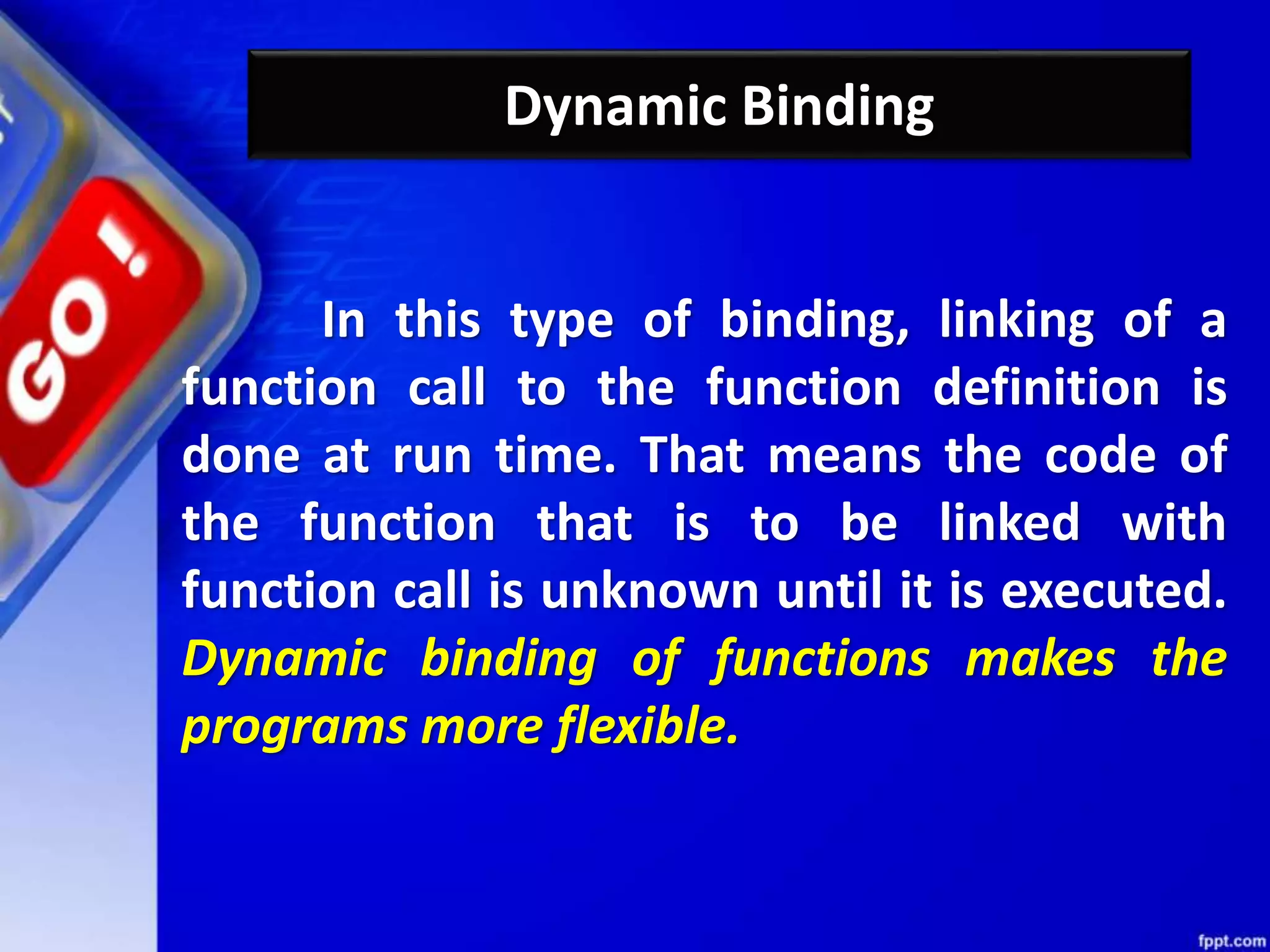Dynamic Binding
In this type of binding, linking of a
function call to the function definition is
done at run time. That means the code of
the function that is to be linked with
function call is unknown until it is executed.
Dynamic binding of functions makes the
programs more flexible.
 