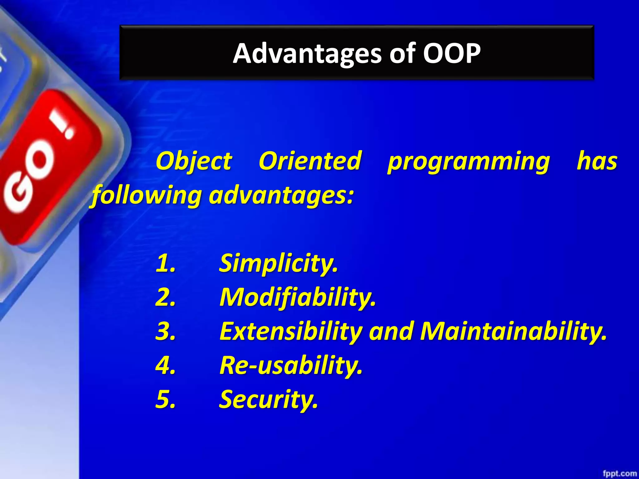 Advantages of OOP
Object Oriented programming has
following advantages:
1. Simplicity.
2. Modifiability.
3. Extensibility and Maintainability.
4. Re-usability.
5. Security.
 