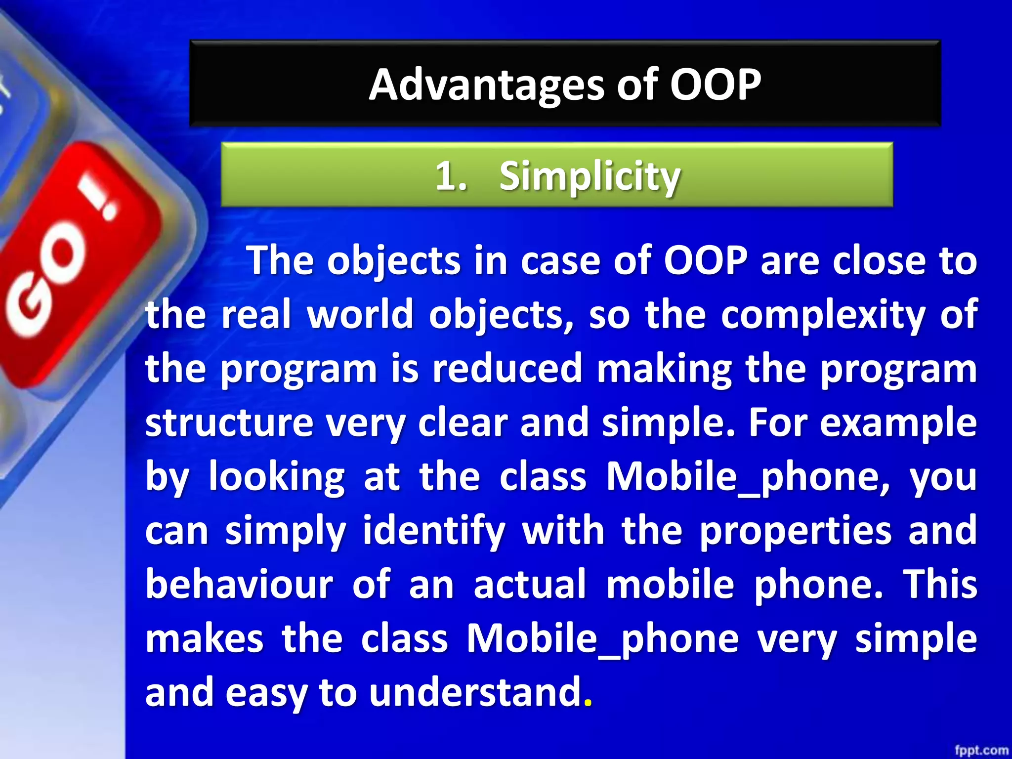 Advantages of OOP
The objects in case of OOP are close to
the real world objects, so the complexity of
the program is reduced making the program
structure very clear and simple. For example
by looking at the class Mobile_phone, you
can simply identify with the properties and
behaviour of an actual mobile phone. This
makes the class Mobile_phone very simple
and easy to understand.
1. Simplicity
 