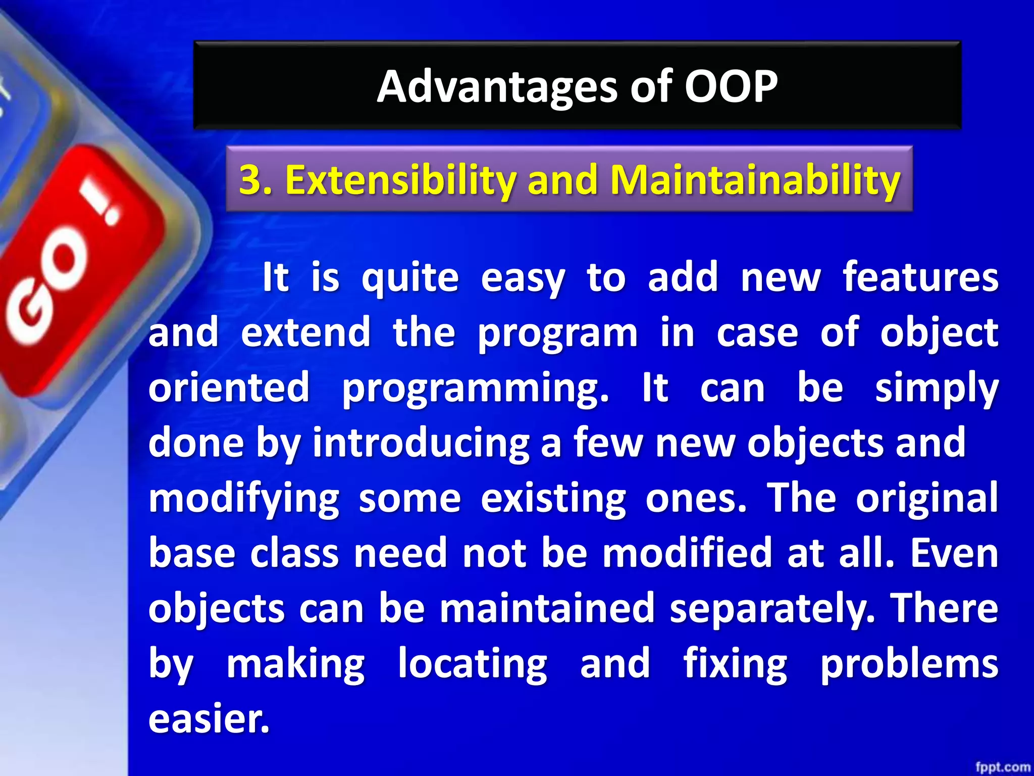 Advantages of OOP
It is quite easy to add new features
and extend the program in case of object
oriented programming. It can be simply
done by introducing a few new objects and
modifying some existing ones. The original
base class need not be modified at all. Even
objects can be maintained separately. There
by making locating and fixing problems
easier.
3. Extensibility and Maintainability
 