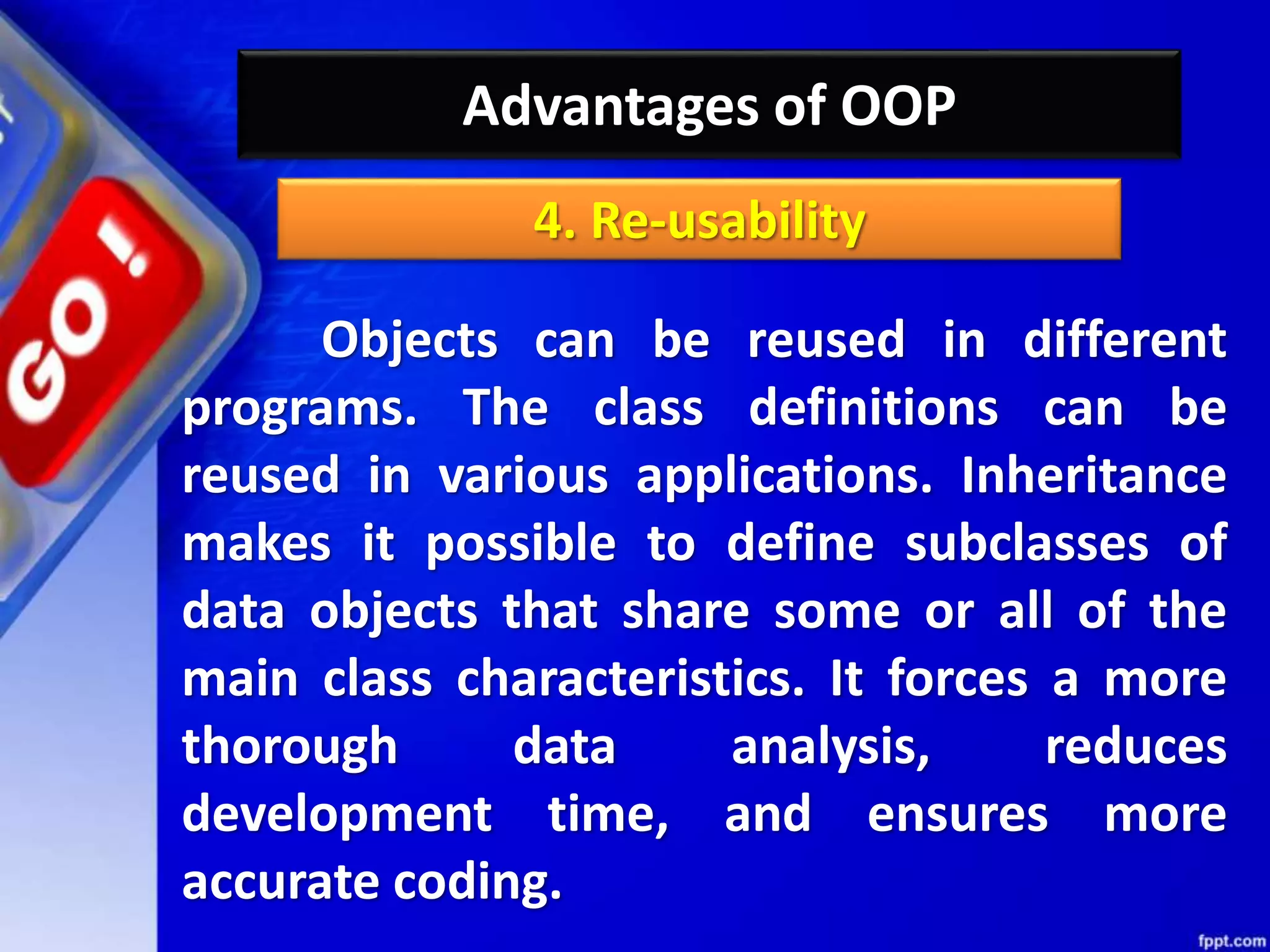 Advantages of OOP
Objects can be reused in different
programs. The class definitions can be
reused in various applications. Inheritance
makes it possible to define subclasses of
data objects that share some or all of the
main class characteristics. It forces a more
thorough data analysis, reduces
development time, and ensures more
accurate coding.
4. Re-usability
 