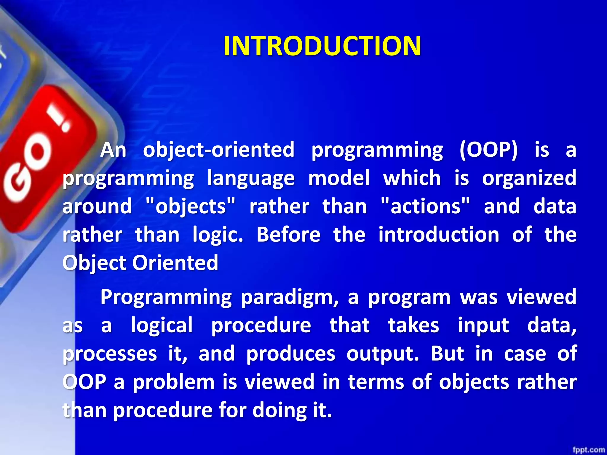 INTRODUCTION
An object-oriented programming (OOP) is a
programming language model which is organized
around "objects" rather than "actions" and data
rather than logic. Before the introduction of the
Object Oriented
Programming paradigm, a program was viewed
as a logical procedure that takes input data,
processes it, and produces output. But in case of
OOP a problem is viewed in terms of objects rather
than procedure for doing it.
 