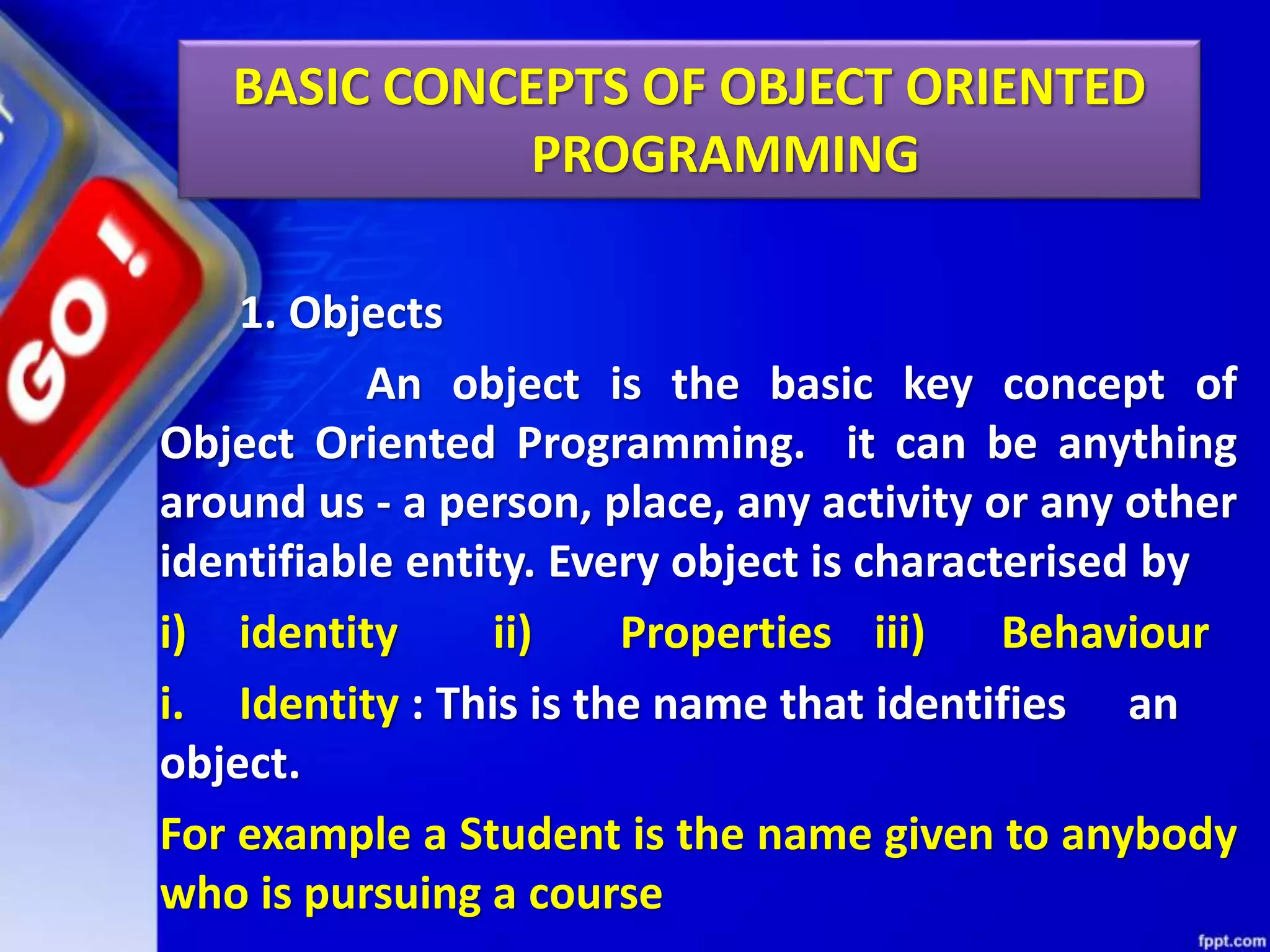 1. Objects
An object is the basic key concept of
Object Oriented Programming. it can be anything
around us - a person, place, any activity or any other
identifiable entity. Every object is characterised by
i) identity ii) Properties iii) Behaviour
i. Identity : This is the name that identifies an
object.
For example a Student is the name given to anybody
who is pursuing a course
BASIC CONCEPTS OF OBJECT ORIENTED
PROGRAMMING
 