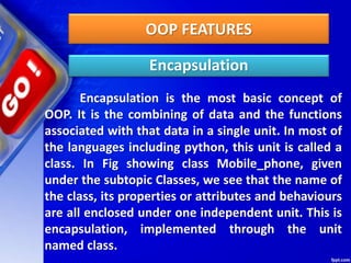 OOP FEATURES
Encapsulation
Encapsulation is the most basic concept of
OOP. It is the combining of data and the functions
associated with that data in a single unit. In most of
the languages including python, this unit is called a
class. In Fig showing class Mobile_phone, given
under the subtopic Classes, we see that the name of
the class, its properties or attributes and behaviours
are all enclosed under one independent unit. This is
encapsulation, implemented through the unit
named class.
 
