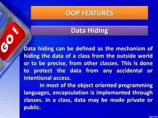 OOP FEATURES
Data Hiding
Data hiding can be defined as the mechanism of
hiding the data of a class from the outside world
or to be precise, from other classes. This is done
to protect the data from any accidental or
intentional access.
In most of the object oriented programming
languages, encapsulation is implemented through
classes. In a class, data may be made private or
public.
 