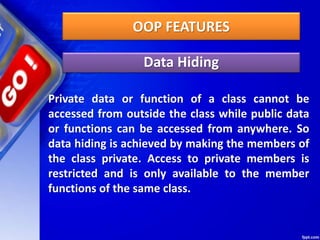 OOP FEATURES
Data Hiding
Private data or function of a class cannot be
accessed from outside the class while public data
or functions can be accessed from anywhere. So
data hiding is achieved by making the members of
the class private. Access to private members is
restricted and is only available to the member
functions of the same class.
 
