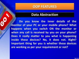 OOP FEATURES
Data Abstraction
Do you know the inner details of the
monitor of your PC or your mobile phone? What
happens when you switch ON the monitor or
when any call is received by you on your phone?
Does it really matter to you what is happening
inside these devices? No, it does not. Right?
Important thing for you is whether these devices
are working as per your requirement or not?
 