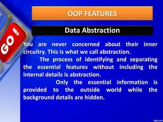 OOP FEATURES
Data Abstraction
You are never concerned about their inner
circuitry. This is what we call abstraction.
The process of identifying and separating
the essential features without including the
internal details is abstraction.
Only the essential information is
provided to the outside world while the
background details are hidden.
 