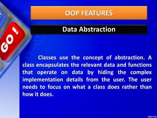 OOP FEATURES
Data Abstraction
Classes use the concept of abstraction. A
class encapsulates the relevant data and functions
that operate on data by hiding the complex
implementation details from the user. The user
needs to focus on what a class does rather than
how it does.
 