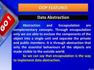 OOP FEATURES
Data Abstraction
Abstraction and Encapsulation are
complementary concepts. Through encapsulation
only we are able to enclose the components of the
object into a single unit and separate the private
and public members. It is through abstraction that
only the essential behaviours of the objects are
made visible to the outside world.
So we can say that encapsulation is the way
to implement data abstraction.
 