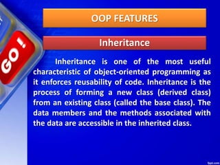 OOP FEATURES
Inheritance
Inheritance is one of the most useful
characteristic of object-oriented programming as
it enforces reusability of code. Inheritance is the
process of forming a new class (derived class)
from an existing class (called the base class). The
data members and the methods associated with
the data are accessible in the inherited class.
 