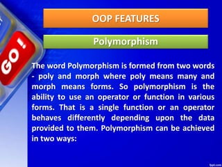 OOP FEATURES
Polymorphism
The word Polymorphism is formed from two words
- poly and morph where poly means many and
morph means forms. So polymorphism is the
ability to use an operator or function in various
forms. That is a single function or an operator
behaves differently depending upon the data
provided to them. Polymorphism can be achieved
in two ways:
 