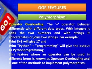 OOP FEATURES
Polymorphism
1. Operator Overloading: The '+' operator behaves
differently with different data types. With integers it
adds the two numbers and with strings it
concatenates or joins two strings. For example:
Print 8+9 will give 17 and
Print "Python" + "programming" will give the output
as Pythonprogramming.
This feature where an operator can be used in
different forms is known as Operator Overloading and
is one of the methods to implement polymorphism.
 