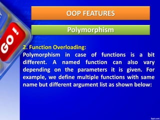 OOP FEATURES
Polymorphism
2. Function Overloading:
Polymorphism in case of functions is a bit
different. A named function can also vary
depending on the parameters it is given. For
example, we define multiple functions with same
name but different argument list as shown below:
 