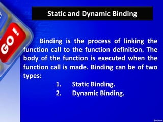 Static and Dynamic Binding
Binding is the process of linking the
function call to the function definition. The
body of the function is executed when the
function call is made. Binding can be of two
types:
1. Static Binding.
2. Dynamic Binding.
 