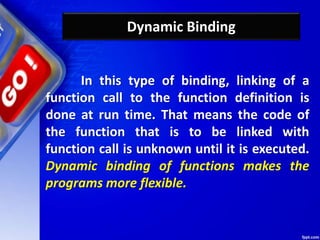 Dynamic Binding
In this type of binding, linking of a
function call to the function definition is
done at run time. That means the code of
the function that is to be linked with
function call is unknown until it is executed.
Dynamic binding of functions makes the
programs more flexible.
 