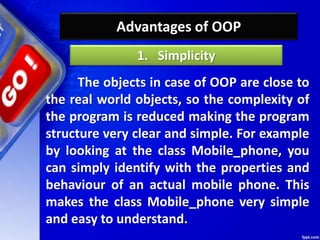 Advantages of OOP
The objects in case of OOP are close to
the real world objects, so the complexity of
the program is reduced making the program
structure very clear and simple. For example
by looking at the class Mobile_phone, you
can simply identify with the properties and
behaviour of an actual mobile phone. This
makes the class Mobile_phone very simple
and easy to understand.
1. Simplicity
 