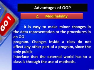 Advantages of OOP
It is easy to make minor changes in
the data representation or the procedures in
an OO
program. Changes inside a class do not
affect any other part of a program, since the
only public
interface that the external world has to a
class is through the use of methods.
2. Modifiability
 