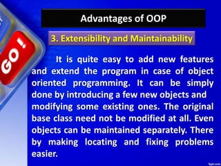 Advantages of OOP
It is quite easy to add new features
and extend the program in case of object
oriented programming. It can be simply
done by introducing a few new objects and
modifying some existing ones. The original
base class need not be modified at all. Even
objects can be maintained separately. There
by making locating and fixing problems
easier.
3. Extensibility and Maintainability
 