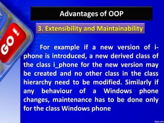 Advantages of OOP
For example if a new version of i-
phone is introduced, a new derived class of
the class i_phone for the new version may
be created and no other class in the class
hierarchy need to be modified. Similarly if
any behaviour of a Windows phone
changes, maintenance has to be done only
for the class Windows phone
3. Extensibility and Maintainability
 