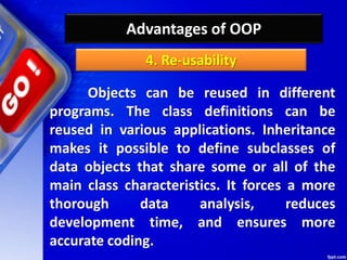 Advantages of OOP
Objects can be reused in different
programs. The class definitions can be
reused in various applications. Inheritance
makes it possible to define subclasses of
data objects that share some or all of the
main class characteristics. It forces a more
thorough data analysis, reduces
development time, and ensures more
accurate coding.
4. Re-usability
 